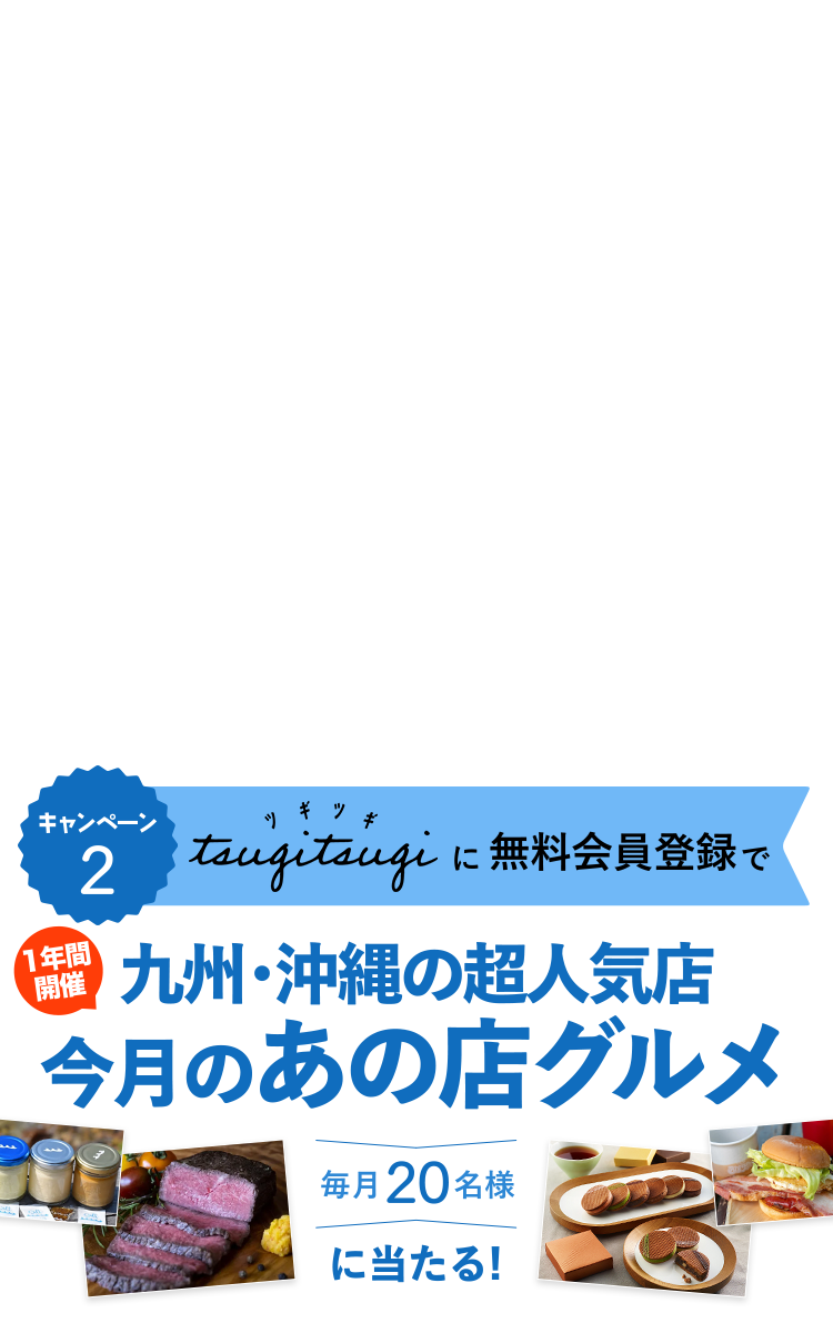 キャンペーン2 Tsugitsugiに無料会員登録で 一年間開催 九州・沖縄の超人気店 今月のあの店グルメ