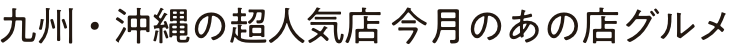 九州・沖縄の超人気店 今月のあの店グルメ