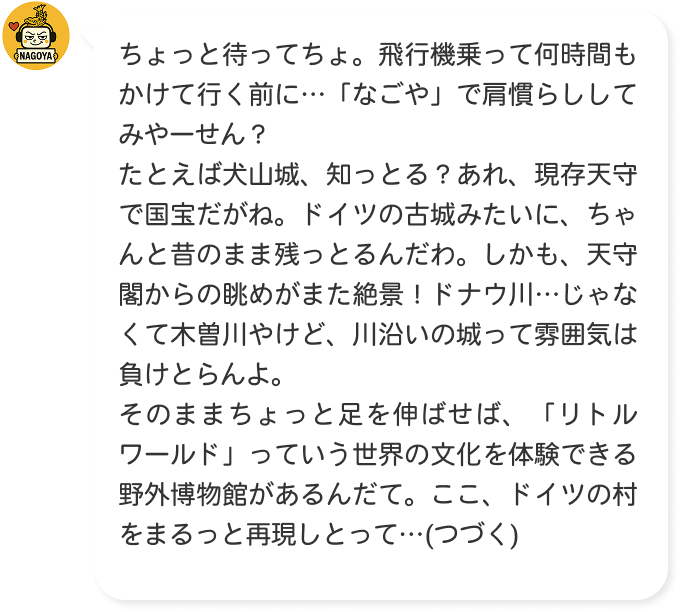 ちょっと待ってちょ。飛行機乗って何時間もかけて行く前に…「なごや」で肩慣らししてみやーせん？たとえば犬山城、知っとる？あれ、現存天守で国宝だがね。ドイツの古城みたいに、ちゃんと昔のまま残っとるんだわ。しかも、天守閣からの眺めがまた絶景！ドナウ川…じゃなくて木曽川やけど、川沿いの城って雰囲気は負けとらんよ。そのままちょっと足を伸ばせば、「リトルワールド」っていう世界の文化を体験できる野外博物館があるんだて。ここ、ドイツの村をまるっと再現しとって…(つづく)